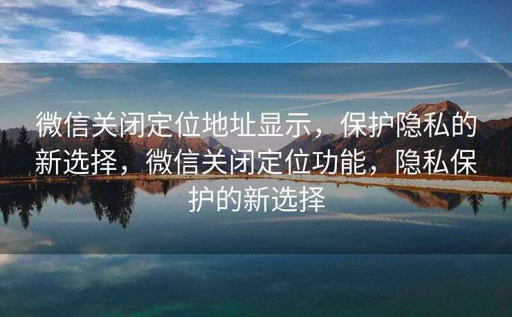 微信关闭定位地址显示，保护隐私的新选择，微信关闭定位功能，隐私保护的新选择