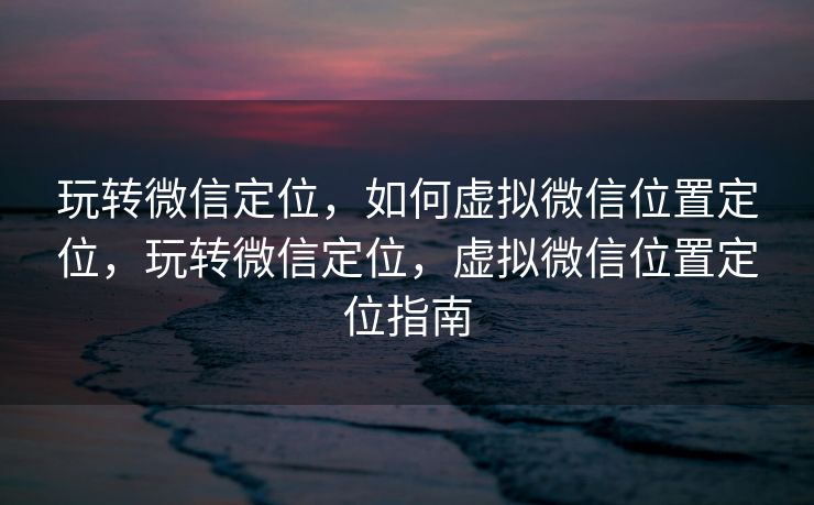 玩转微信定位，如何虚拟微信位置定位，玩转微信定位，虚拟微信位置定位指南