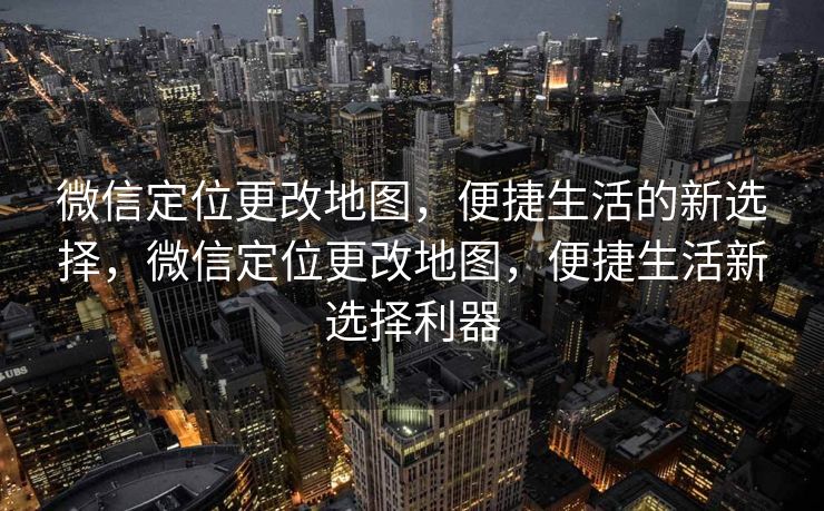 微信定位更改地图，便捷生活的新选择，微信定位更改地图，便捷生活新选择利器