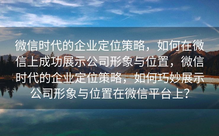 微信时代的企业定位策略，如何在微信上成功展示公司形象与位置，微信时代的企业定位策略，如何巧妙展示公司形象与位置在微信平台上？