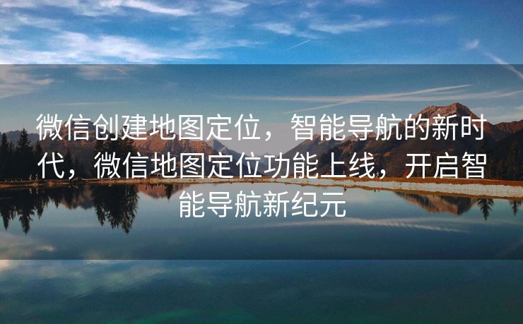 微信创建地图定位,智能导航的新时代,微信地图定位功能上线,开启智能导航新纪元 微信创建地图定位,智能导航的新时代,微信地图定位功能上线,开启智能导航新纪元