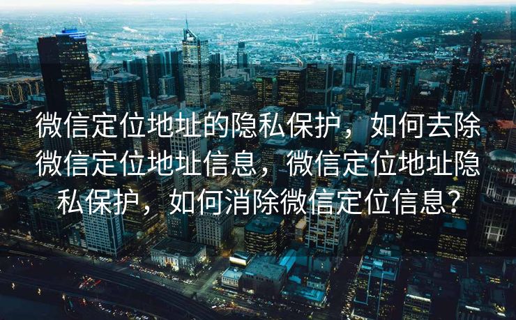 微信定位地址的隐私保护，如何去除微信定位地址信息，微信定位地址隐私保护，如何消除微信定位信息？