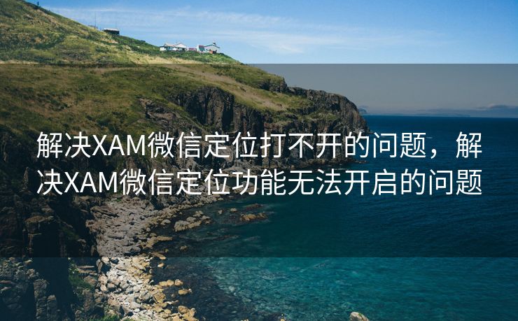 解决XAM微信定位打不开的问题，解决XAM微信定位功能无法开启的问题