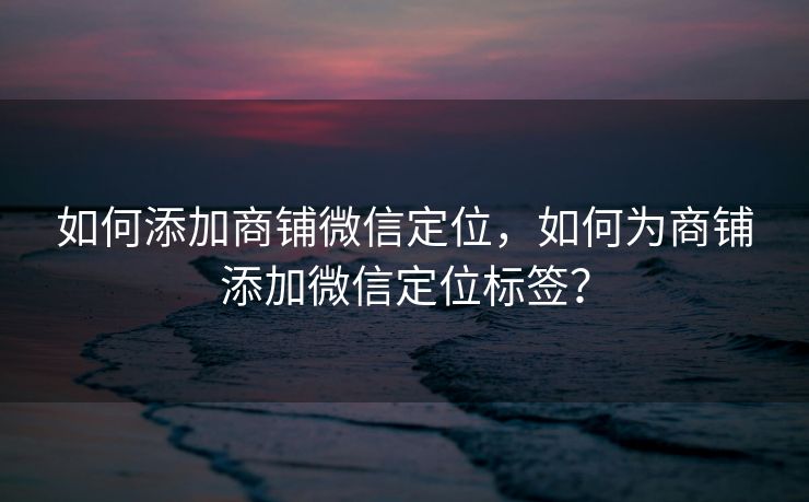 如何添加商铺微信定位,如何为商铺添加微信定位标签? 如何添加商铺微信定位,如何为商铺添加微信定位标签?