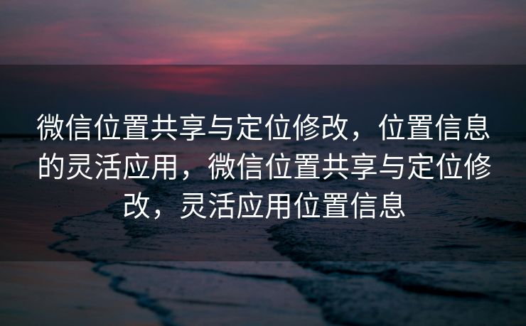 微信位置共享与定位修改，位置信息的灵活应用，微信位置共享与定位修改，灵活应用位置信息