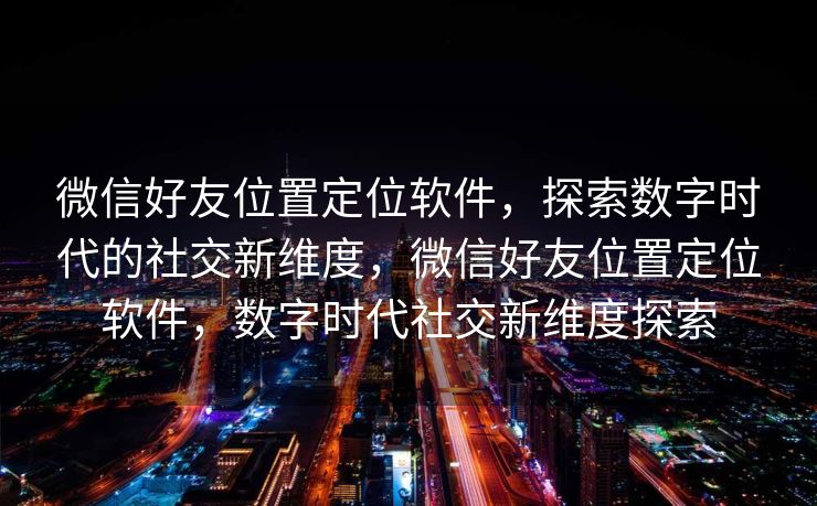 微信好友位置定位软件，探索数字时代的社交新维度，微信好友位置定位软件，数字时代社交新维度探索