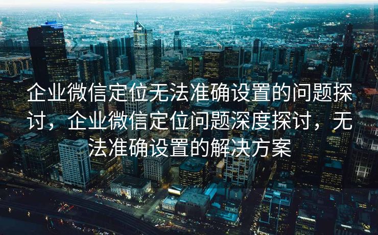 企业微信定位无法准确设置的问题探讨,企业微信定位问题深度探讨,无法准确设置的解决方案 企业微信定位无法准确设置的问题探讨,企业微信定位问题深度探讨,无法准确设置的解决方案