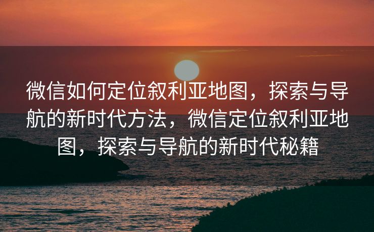 微信如何定位叙利亚地图，探索与导航的新时代方法，微信定位叙利亚地图，探索与导航的新时代秘籍
