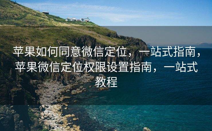 苹果如何同意微信定位，一站式指南，苹果微信定位权限设置指南，一站式教程