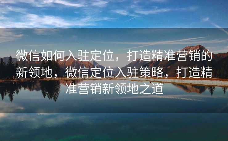 微信如何入驻定位,打造精准营销的新领地,微信定位入驻策略,打造精准营销新领地之道 微信如何入驻定位,打造精准营销的新领地,微信定位入驻策略,打造精准营销新领地之道