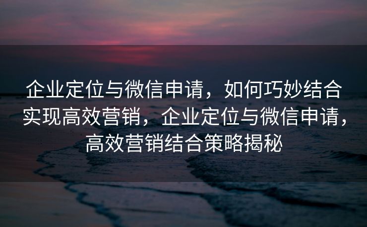 企业定位与微信申请,如何巧妙结合实现高效营销,企业定位与微信申请,高效营销结合策略揭秘 企业定位与微信申请,如何巧妙结合实现高效营销,企业定位与微信申请,高效营销结合策略揭秘