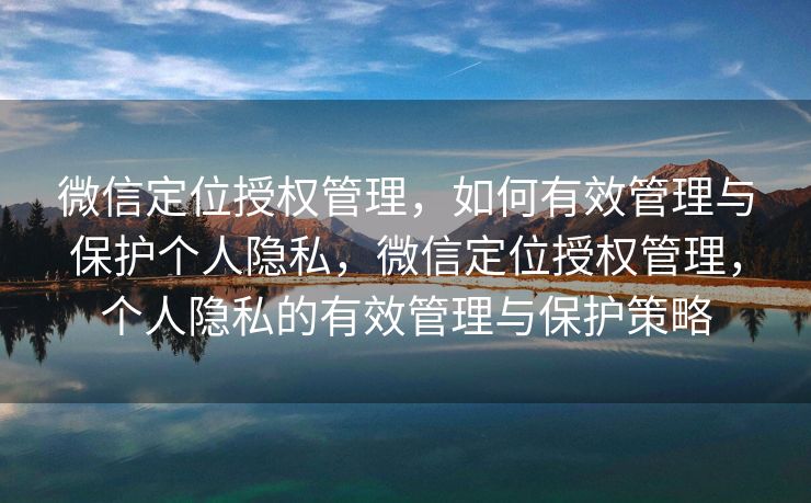 微信定位授权管理,如何有效管理与保护个人隐私,微信定位授权管理,个人隐私的有效管理与保护策略 微信定位授权管理,如何有效管理与保护个人隐私,微信定位授权管理,个人隐私的有效管理与保护策略