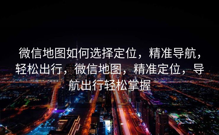 微信地图如何选择定位,精准导航,轻松出行,微信地图,精准定位,导航出行轻松掌握 微信地图如何选择定位,精准导航,轻松出行,微信地图,精准定位,导航出行轻松掌握