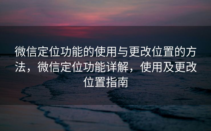微信定位功能的使用与更改位置的方法，微信定位功能详解，使用及更改位置指南