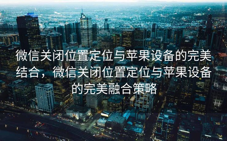 微信关闭位置定位与苹果设备的完美结合,微信关闭位置定位与苹果设备的完美融合策略 微信关闭位置定位与苹果设备的完美结合,微信关闭位置定位与苹果设备的完美融合策略