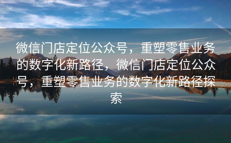 微信门店定位公众号,重塑零售业务的数字化新路径,微信门店定位公众号,重塑零售业务的数字化新路径探索 微信门店定位公众号,重塑零售业务的数字化新路径,微信门店定位公众号,重塑零售业务的数字化新路径探索