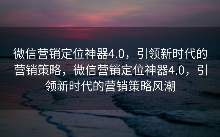 微信营销定位神器4.0,引领新时代的营销策略,微信营销定位神器4.0,引领新时代的营销策略风潮 微信营销定位神器4.0,引领新时代的营销策略,微信营销定位神器4.0,引领新时代的营销策略风潮