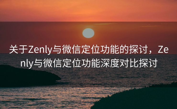 关于Zenly与微信定位功能的探讨,Zenly与微信定位功能深度对比探讨 关于Zenly与微信定位功能的探讨,Zenly与微信定位功能深度对比探讨