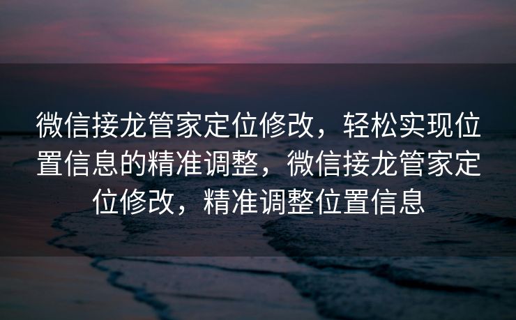 微信接龙管家定位修改，轻松实现位置信息的精准调整，微信接龙管家定位修改，精准调整位置信息