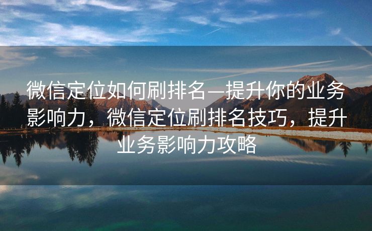 微信定位如何刷排名—提升你的业务影响力,微信定位刷排名技巧,提升业务影响力攻略 微信定位如何刷排名—提升你的业务影响力,微信定位刷排名技巧,提升业务影响力攻略