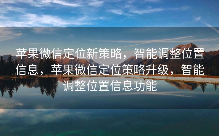 苹果微信定位新策略,智能调整位置信息,苹果微信定位策略升级,智能调整位置信息功能 苹果微信定位新策略,智能调整位置信息,苹果微信定位策略升级,智能调整位置信息功能
