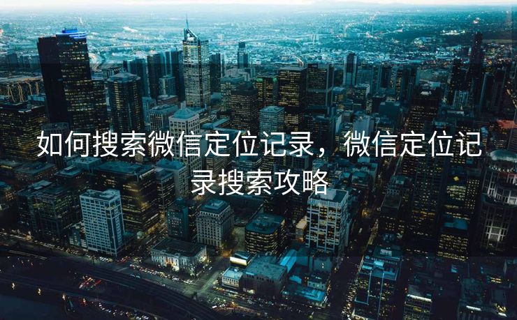 如何搜索微信定位记录,微信定位记录搜索攻略 如何搜索微信定位记录,微信定位记录搜索攻略