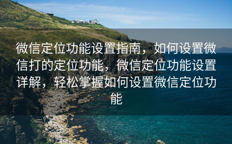 微信定位功能设置指南,如何设置微信打的定位功能,微信定位功能设置详解,轻松掌握如何设置微信定位功能 微信定位功能设置指南,如何设置微信打的定位功能,微信定位功能设置详解,轻松掌握如何设置微信定位功能
