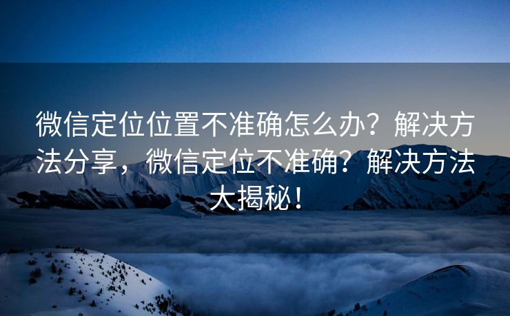 微信定位位置不准确怎么办?解决方法分享,微信定位不准确?解决方法大揭秘! 微信定位位置不准确怎么办?解决方法分享,微信定位不准确?解决方法大揭秘!
