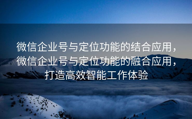 微信企业号与定位功能的结合应用，微信企业号与定位功能的融合应用，打造高效智能工作体验