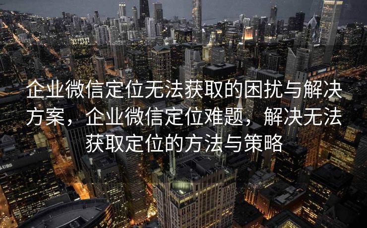 企业微信定位无法获取的困扰与解决方案，企业微信定位难题，解决无法获取定位的方法与策略
