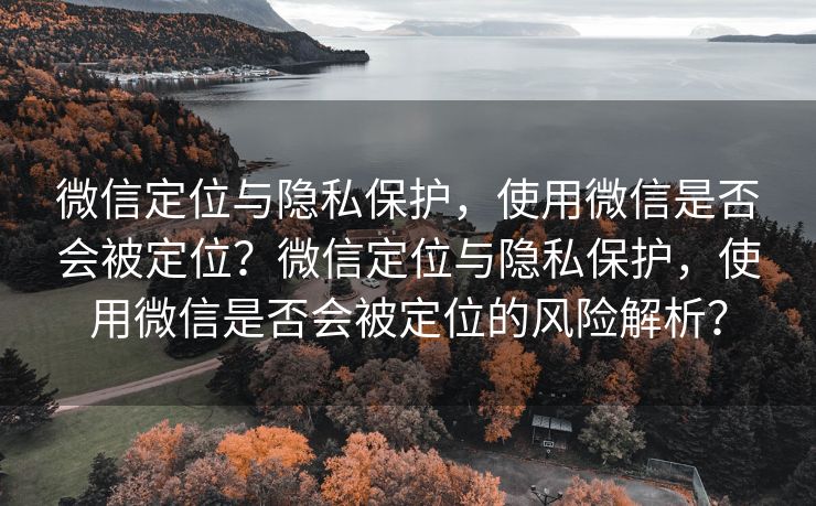 微信定位与隐私保护，使用微信是否会被定位？微信定位与隐私保护，使用微信是否会被定位的风险解析？