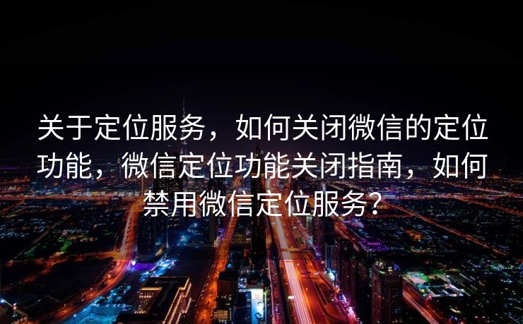 关于定位服务，如何关闭微信的定位功能，微信定位功能关闭指南，如何禁用微信定位服务？
