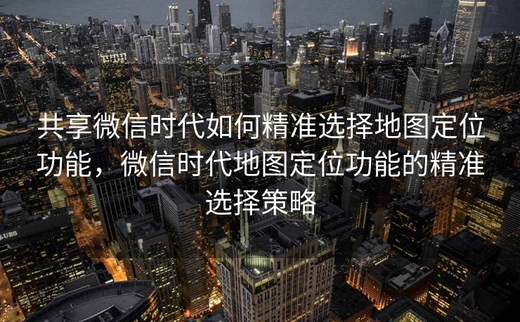 共享微信时代如何精准选择地图定位功能，微信时代地图定位功能的精准选择策略
