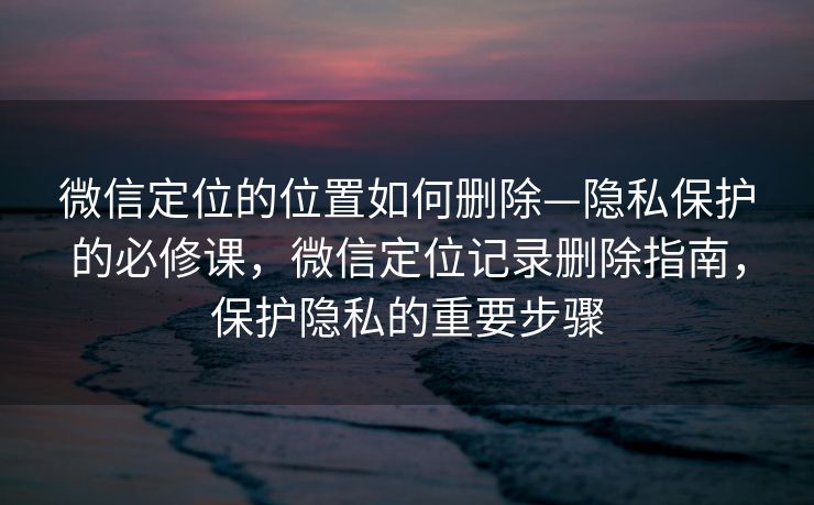 微信定位的位置如何删除—隐私保护的必修课，微信定位记录删除指南，保护隐私的重要步骤