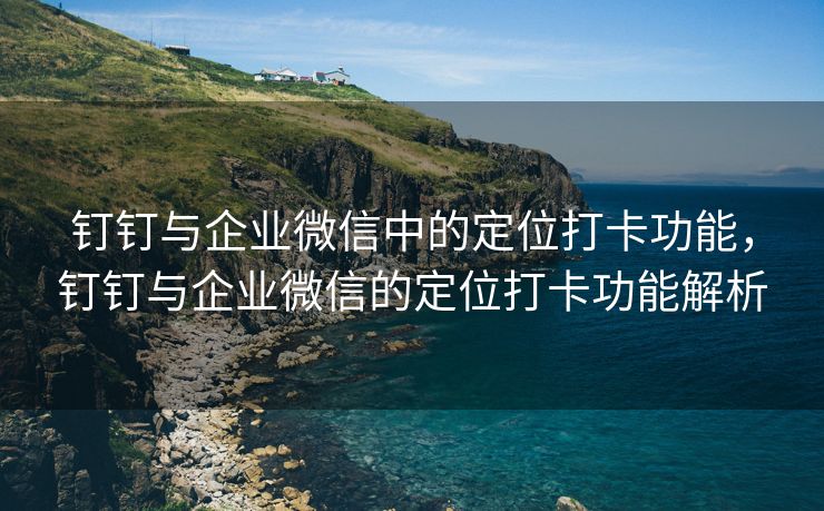 钉钉与企业微信中的定位打卡功能，钉钉与企业微信的定位打卡功能解析