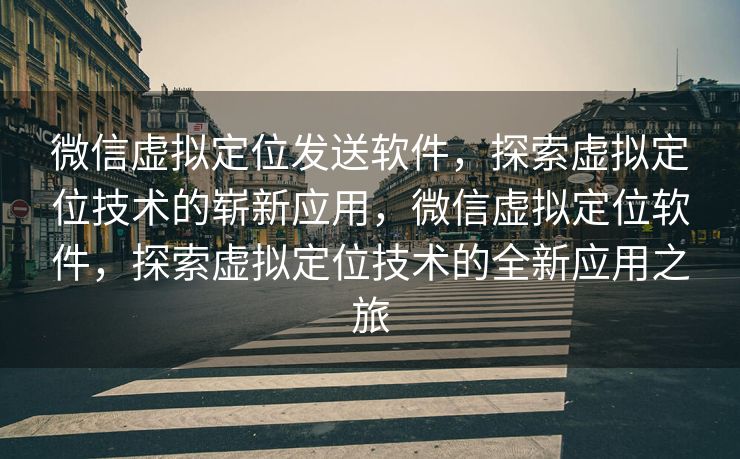 微信虚拟定位发送软件，探索虚拟定位技术的崭新应用，微信虚拟定位软件，探索虚拟定位技术的全新应用之旅