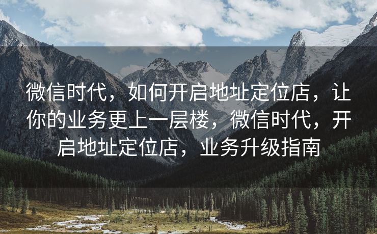 微信时代，如何开启地址定位店，让你的业务更上一层楼，微信时代，开启地址定位店，业务升级指南