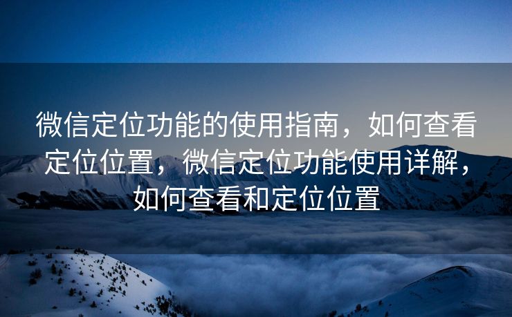 微信定位功能的使用指南，如何查看定位位置，微信定位功能使用详解，如何查看和定位位置