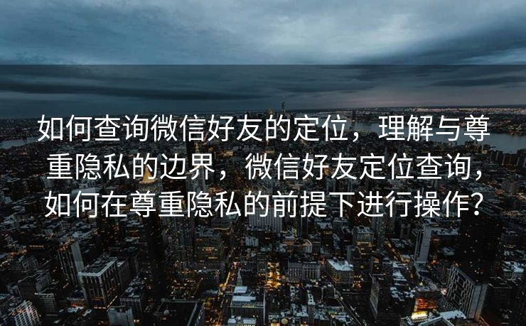 如何查询微信好友的定位，理解与尊重隐私的边界，微信好友定位查询，如何在尊重隐私的前提下进行操作？