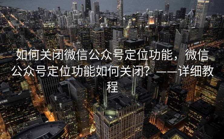 如何关闭微信公众号定位功能，微信公众号定位功能如何关闭？——详细教程