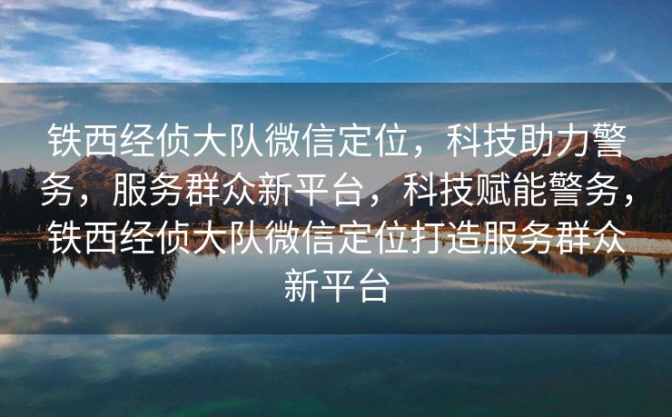 铁西经侦大队微信定位，科技助力警务，服务群众新平台，科技赋能警务，铁西经侦大队微信定位打造服务群众新平台