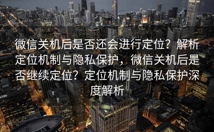 微信关机后是否还会进行定位？解析定位机制与隐私保护，微信关机后是否继续定位？定位机制与隐私保护深度解析