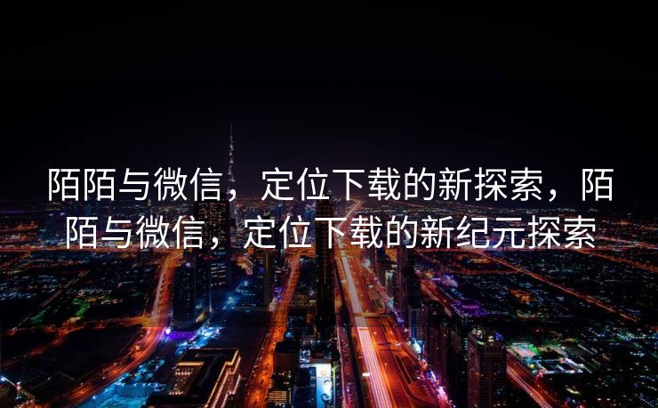 陌陌与微信,定位下载的新探索,陌陌与微信,定位下载的新纪元探索 陌陌与微信,定位下载的新探索,陌陌与微信,定位下载的新纪元探索