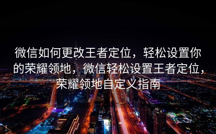 微信如何更改王者定位，轻松设置你的荣耀领地，微信轻松设置王者定位，荣耀领地自定义指南