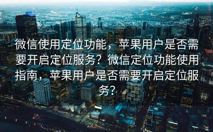 微信使用定位功能，苹果用户是否需要开启定位服务？微信定位功能使用指南，苹果用户是否需要开启定位服务？