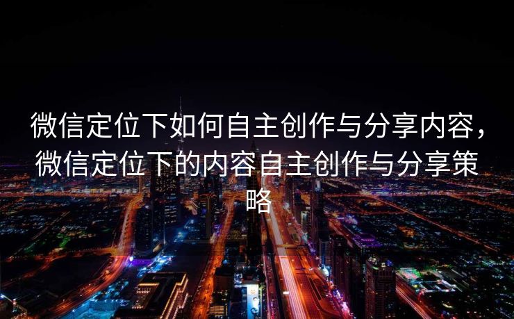 微信定位下如何自主创作与分享内容,微信定位下的内容自主创作与分享策略 微信定位下如何自主创作与分享内容,微信定位下的内容自主创作与分享策略
