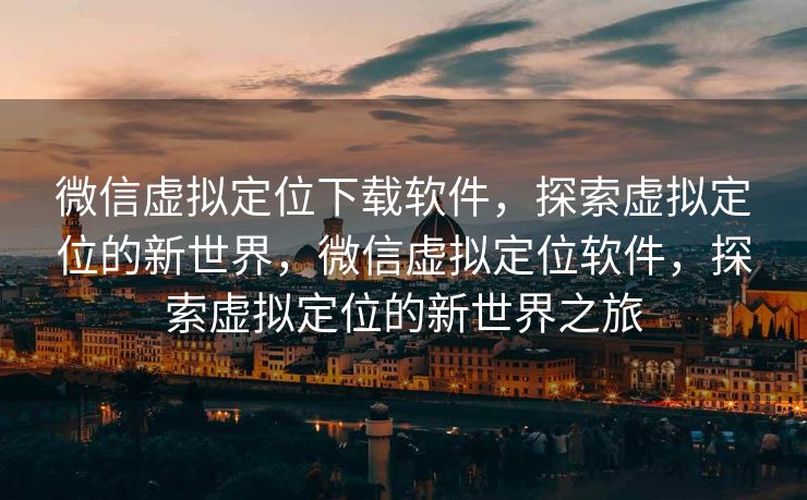 微信虚拟定位下载软件，探索虚拟定位的新世界，微信虚拟定位软件，探索虚拟定位的新世界之旅