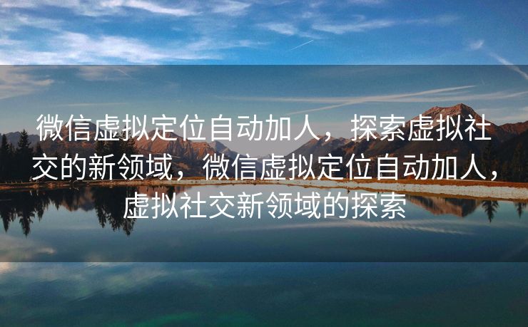 微信虚拟定位自动加人，探索虚拟社交的新领域，微信虚拟定位自动加人，虚拟社交新领域的探索
