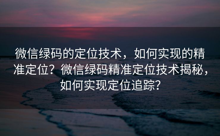 微信绿码的定位技术，如何实现的精准定位？微信绿码精准定位技术揭秘，如何实现定位追踪？