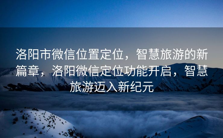 洛阳市微信位置定位，智慧旅游的新篇章，洛阳微信定位功能开启，智慧旅游迈入新纪元